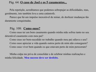 Pág. 64:  O caso de Joel e os 5 casamentos... Pela repetição, acreditamos que podemos sobrepujar as dificuldades, mas, geralmente, isto também leva a uma catástrofe. Parece que há um impulso inexorável de minar, de desfazer mudanças tão duramente conquistadas. Pág. 108:  Como ouso? Como ouso ter um bom casamento quando minha mãe sofreu tanto no seu detestável casamento com meu pai? Como ouso ser bem-sucedido no trabalho quando meu pai odiava o seu? Como ouso apreciar a vida quando outros perto de mim não conseguem? Como ouso viver bem quando os que estavam perto de mim pereceram? Minha culpa me priva de consolidar e de celebrar minhas realizações e minha felicidade.  Meu sucesso deve ser desfeito. 