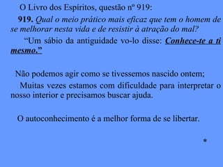 O Livro dos Espíritos, questão nº 919: 919.  Qual o meio prático mais eficaz que tem o homem de se melhorar nesta vida e de resistir à atração do mal? “ Um sábio da antiguidade vo-lo disse:  Conhece-te a ti mesmo .” Não podemos agir como se tivessemos nascido ontem; Muitas vezes estamos com dificuldade para interpretar o nosso interior e precisamos buscar ajuda. O autoconhecimento é a melhor forma de se libertar. * 
