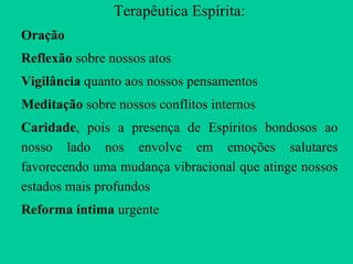 Terapêutica Espírita: Oração Reflexão  sobre nossos atos Vigilância  quanto aos nossos pensamentos Meditação  sobre nossos conflitos internos Caridade , pois   a presença de Espíritos bondosos ao nosso lado nos envolve em emoções salutares favorecendo uma mudança vibracional que atinge nossos estados mais profundos Reforma íntima  urgente 