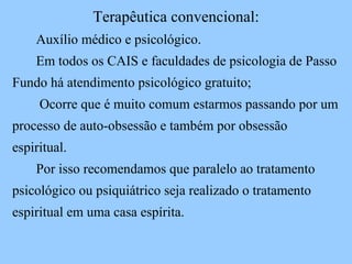 Terapêutica convencional: Auxílio médico e psicológico.  Em todos os CAIS e faculdades de psicologia de Passo Fundo há atendimento psicológico gratuito; Ocorre que é muito comum estarmos passando por um processo de auto-obsessão e também por obsessão espiritual.  Por isso recomendamos que paralelo ao tratamento psicológico ou psiquiátrico seja realizado o tratamento espiritual em uma casa espírita.  