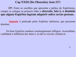 Cap XXIII (Da Obsessão), item 237: 237.  Entre os escolhos que apresenta a prática do Espiritismo, cumpre se coloque na primeira linha a  obsessão , isto é, o domínio que alguns Espíritos logram adquirir sobre certas pessoas.   Somente  é praticada pelos Espíritos inferiores, que procuram dominar.  Os bons Espíritos nenhum constrangimento infligem. Aconselham, combatem a influência dos maus e, se não os ouvem, retiram-se.  * 