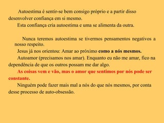 Autoestima é sentir-se bem consigo próprio e a partir disso desenvolver confiança em si mesmo. Esta confiança cria autoestima e uma se alimenta da outra. Nunca teremos autoestima se tivermos pensamentos negativos a nosso respeito. Jesus já nos orientou: Amar ao próximo  como a nós mesmos. Autoamor (precisamos nos amar). Enquanto eu não me amar, fico na dependência de que os outros possam me dar algo.  As coisas vem e vão, mas o amor que sentimos por nós pode ser constante.   Ninguém pode fazer mais mal a nós do que nós mesmos, por conta desse processo de auto-obsessão.  