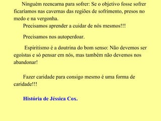Ninguém reencarna para sofrer: Se o objetivo fosse sofrer ficaríamos nas cavernas das regiões de sofrimento, presos no medo e na vergonha. Precisamos aprender a cuidar de nós mesmos!!! Precisamos nos autoperdoar. Espiritismo é a doutrina do bom senso: Não devemos ser egoístas e só pensar em nós, mas também não devemos nos abandonar! Fazer caridade para consigo mesmo é uma forma de caridade!!! História de Jéssica Cox. 
