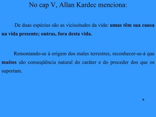 No cap V, Allan Kardec menciona: De duas espécies são as vicissitudes da vida:  umas têm sua causa na vida presente; outras, fora desta vida. Remontando-se à origem dos males terrestres, reconhecer-se-á que  muitos  são conseqüência natural do caráter e do proceder dos que os suportam. * 