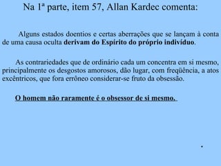 Na 1ª parte, item 57, Allan Kardec comenta: Alguns estados doentios e certas aberrações que se lançam à conta de uma causa oculta  derivam do Espírito do próprio indivíduo .  As contrariedades que de ordinário cada um concentra em si mesmo, principalmente os desgostos amorosos, dão lugar, com freqüência, a atos excêntricos, que fora errôneo considerar-se fruto da obsessão.  O homem não raramente é o obsessor de si mesmo.   * 