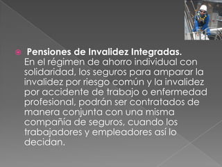     Pensiones de Invalidez Integradas.
    En el régimen de ahorro individual con
    solidaridad, los seguros para amparar la
    invalidez por riesgo común y la invalidez
    por accidente de trabajo o enfermedad
    profesional, podrán ser contratados de
    manera conjunta con una misma
    compañía de seguros, cuando los
    trabajadores y empleadores así lo
    decidan.
 