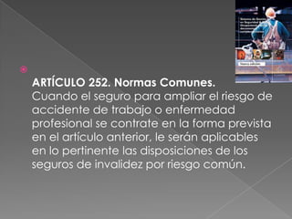 
    ARTÍCULO 252. Normas Comunes.
    Cuando el seguro para ampliar el riesgo de
    accidente de trabajo o enfermedad
    profesional se contrate en la forma prevista
    en el artículo anterior, le serán aplicables
    en lo pertinente las disposiciones de los
    seguros de invalidez por riesgo común.
 