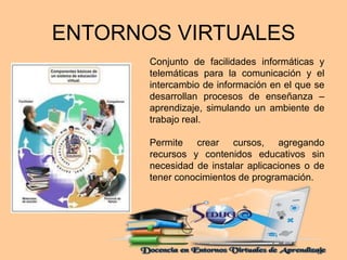 ENTORNOS VIRTUALES 
Conjunto de facilidades informáticas y 
telemáticas para la comunicación y el 
intercambio de información en el que se 
desarrollan procesos de enseñanza – 
aprendizaje, simulando un ambiente de 
trabajo real. 
Permite crear cursos, agregando 
recursos y contenidos educativos sin 
necesidad de instalar aplicaciones o de 
tener conocimientos de programación. 
 