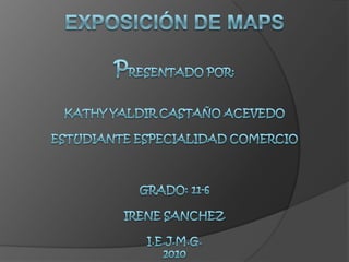 EXPOSICIÓN DE MAPSPRESENTADO POR:KATHY YALDIR CASTAÑO ACEVEDOESTUDIANTE ESPECIALIDAD COMERCIOGRADO: 11-6IRENE SANCHEZI.E.J.M.G.2010 