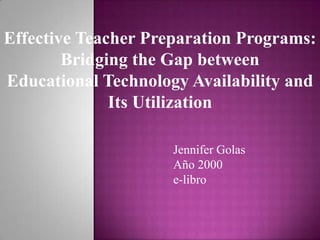 Effective Teacher Preparation Programs: Bridging the Gap between Educational Technology Availability and Its Utilization Jennifer Golas Año 2000e-libro 