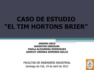 CASO DE ESTUDIO
“EL TIM HORTONS BRIER”

                ANDRES ARCE
             JAMINTON OBREGON
         PAOLA ALEJANDRA RODRIGUEZ
       JAMILEY ANDREA SIMONDS GALLO



     FACULTAD DE INGENIERÍA INDUSTRIAL
       Santiago de Cali, 19 de abril de 2012
 