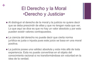 +
                   El Derecho y la Moral
                    •Derecho y Justicia•
       Al distinguir el derecho de la moral y la justicia no quiere decir
        que se deba prescindir de ellas y que no tengan nada que ver.
        Lo que aquí se dice es que no hay un valor absoluto y por esto
        pueden existir valores contrapuestos.

       La ciencia del derecho no puede decir que cierta norma
        jurídica es justa o injusta pues este juicio se basa en una moral
        positiva.

       La justicia posee una validez absoluta y esta más allá de toda
        experiencia. Esta no puede convertirse en el objeto del
        conocimiento racional si no transformándose sin voluntad en la
        idea de la verdad.
 