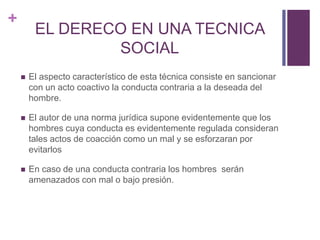 +
         EL DERECO EN UNA TECNICA
                 SOCIAL
       El aspecto característico de esta técnica consiste en sancionar
        con un acto coactivo la conducta contraria a la deseada del
        hombre.

       El autor de una norma jurídica supone evidentemente que los
        hombres cuya conducta es evidentemente regulada consideran
        tales actos de coacción como un mal y se esforzaran por
        evitarlos

       En caso de una conducta contraria los hombres serán
        amenazados con mal o bajo presión.
 