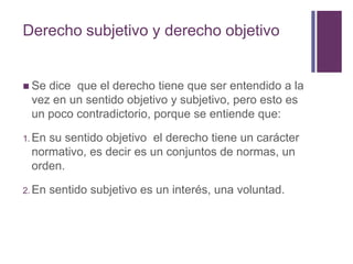 Derecho subjetivo y derecho objetivo


 Sedice que el derecho tiene que ser entendido a la
 vez en un sentido objetivo y subjetivo, pero esto es
 un poco contradictorio, porque se entiende que:

1. En
    su sentido objetivo el derecho tiene un carácter
 normativo, es decir es un conjuntos de normas, un
 orden.

2. En   sentido subjetivo es un interés, una voluntad.
 