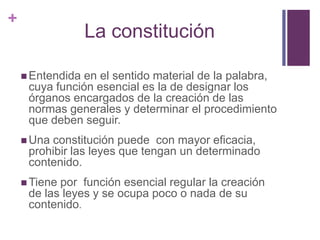 +
                  La constitución

     Entendida en el sentido material de la palabra,
     cuya función esencial es la de designar los
     órganos encargados de la creación de las
     normas generales y determinar el procedimiento
     que deben seguir.
     Unaconstitución puede con mayor eficacia,
     prohibir las leyes que tengan un determinado
     contenido.
     Tienepor función esencial regular la creación
     de las leyes y se ocupa poco o nada de su
     contenido.
 