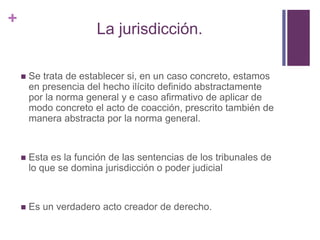 +
                       La jurisdicción.

       Se trata de establecer si, en un caso concreto, estamos
        en presencia del hecho ilícito definido abstractamente
        por la norma general y e caso afirmativo de aplicar de
        modo concreto el acto de coacción, prescrito también de
        manera abstracta por la norma general.


       Esta es la función de las sentencias de los tribunales de
        lo que se domina jurisdicción o poder judicial


       Es un verdadero acto creador de derecho.
 