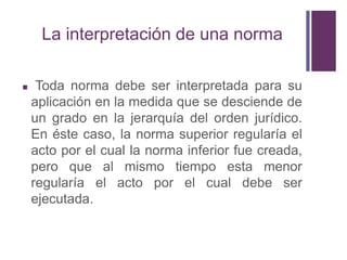 La interpretación de una norma

    Toda norma debe ser interpretada para su
    aplicación en la medida que se desciende de
    un grado en la jerarquía del orden jurídico.
    En éste caso, la norma superior regularía el
    acto por el cual la norma inferior fue creada,
    pero que al mismo tiempo esta menor
    regularía el acto por el cual debe ser
    ejecutada.
 
