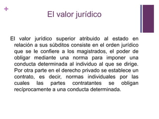 +
                   El valor jurídico

    El valor jurídico superior atribuido al estado en
     relación a sus súbditos consiste en el orden jurídico
     que se le confiere a los magistrados, el poder de
     obligar mediante una norma para imponer una
     conducta determinada al individuo al que se dirige.
     Por otra parte en el derecho privado se establece un
     contrato, es decir, normas individuales por las
     cuales las partes contratantes se obligan
     recíprocamente a una conducta determinada.
 