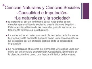 +Ciencias Naturales y Ciencias Sociales
           -Causalidad e Imputación-
          •La naturaleza y la sociedad•
    El derecho al ser un fenómeno social hace parte de las
     ciencias que analizan la sociedad desde distintos ángulos.
     Estas ciencias difieren de las naturales pues la sociedad es
     totalmente diferente a la naturaleza.

    La sociedad es el orden que controla la conducta de los seres
     humanos y esta conducta aparece como un fenómeno natural.
     Es estudiada por un principio distinto al de la causalidad:
     Imputación

    La naturaleza es el sistema de elementos vinculados unos con
     otros por un principio en particular: Causalidad. Entendido en
     la ciencia primitiva como una fuerza al interior de las cosas.
 