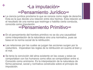 +                 •La imputación•
               ∞Pensamiento Jurídico∞
   La ciencia jurídica proclama lo que se conoce como regla de derecho.
    Esta es la que decide una relación entre dos hechos. Esta relación es
    el resultado de una norma que restringe o habilita cierta conducta,
    conocida como imputación.
               ∞Pensamiento Primitivo∞
   En el pensamiento del hombre primitivo no se da una causalidad
    como interpretación de la naturaleza sino una normativa, pues se
    basa en la norma social de la retribución.

   Las relaciones por las cuales se juzgan las acciones surgen por la
    costumbre. Imperaban las reglas de la retribución en cuanto al bien y
    el mal.

   Se tenia la convicción del alma existente en las cosas y estas se
    comportaban con los humanos como ellos se comportaban entre si.
    Conocido como animismo. Es la interpretación de la naturaleza de
    forma personal, social y normativa construida sobre el principio de
    imputación.
 