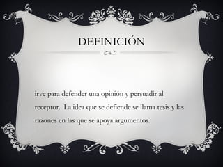 DEFINICIÓN
irve para defender una opinión y persuadir al
receptor. La idea que se defiende se llama tesis y las
razones en las que se apoya argumentos.
 