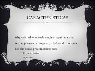 CARACTERÍSTICAS
ubjetividad – Se suele emplear la primera y la
tercera persona del singular y el plural de modestia.
Las funciones predominantes son:
• Representativa
• Apelativa
• Expresiva
 
