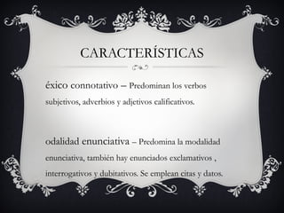 CARACTERÍSTICAS
éxico connotativo – Predominan los verbos
subjetivos, adverbios y adjetivos calificativos.
odalidad enunciativa – Predomina la modalidad
enunciativa, también hay enunciados exclamativos ,
interrogativos y dubitativos. Se emplean citas y datos.
 