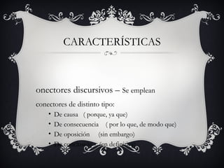 CARACTERÍSTICAS
onectores discursivos – Se emplean
conectores de distinto tipo:
• De causa ( porque, ya que)
• De consecuencia ( por lo que, de modo que)
• De oposición (sin embargo)
• De conclusión (en definitiva)
 