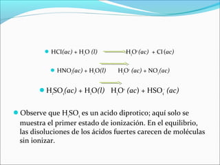 HCI(ac) + H2O (l) H3O+
(ac) + CI-
(ac)
HNO3(ac) + H2O(l) H3O+
(ac) + NO3(ac)
H2SO4(ac) + H2O(l) H3O+
(ac) + HSO4
-
(ac)
Observe que H2SO4 es un acido diprotico; aquí solo se
muestra el primer estado de ionización. En el equilibrio,
las disoluciones de los ácidos fuertes carecen de moléculas
sin ionizar.
 
