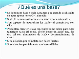 ¿Qué es una base?
Se denomina base a toda sustancia que cuando es disuelta
en agua aporta iones OH-
al medio.
Si el pH de una sustancia se encuentra por encima de 7.
Son capaces de neutralizar los ácidos al combinarse con
ellos.
Presentan características especiales como sabor particular
(amargo), tacto jabonoso, acción sobre un ácido para dar
una sal con eliminación de H2O y desprendimiento de
calor.
Si se disocian por completo son bases fuertes.
Si se disocian parcialmente son bases débiles.
 