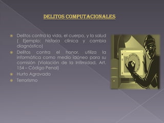  Delitos contra la vida, el cuerpo, y la salud
( Ejemplo: historia clínica y cambia
diagnóstico)
 Delitos contra el honor, utiliza la
informática como medio idóneo para su
comisión (Violación de la Intimidad, Art.
154 – Código Penal)
 Hurto Agravado
 Terrorismo
Delitos Computacionales
 