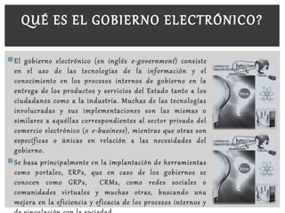 El gobierno electrónico (en inglés e-government) consiste
en el uso de las tecnologías de la información y el
conocimiento en los procesos internos de gobierno en la
entrega de los productos y servicios del Estado tanto a los
ciudadanos como a la industria. Muchas de las tecnologías
involucradas y sus implementaciones son las mismas o
similares a aquéllas correspondientes al sector privado del
comercio electrónico (o e-business), mientras que otras son
específicas o únicas en relación a las necesidades del
gobierno.
Se basa principalmente en la implantación de herramientas
como portales, ERPs, que en caso de los gobiernos se
conocen como GRPs, CRMs, como redes sociales o
comunidades virtuales y muchas otras, buscando una
mejora en la eficiencia y eficacia de los procesos internos y
QUÉ ES EL GOBIERNO ELECTRÓNICO?
 