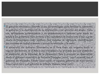 El gobierno electrónico describe el uso de tecnologías para facilitar la operación
de gobierno y la distribución de la información y los servicios del mismo. Lidia
con aplicaciones pertenecientes y no pertenecientes a internet para servir de
ayuda a los gobiernos. Este servicio a los ciudadanos se realiza con el uso a gran
escala de tecnologías como: teléfono, fax, sistemas de vigilancia, identificación
por sistemas de radiofrecuencia e incluso la televisión y la radio.
El desarrollo del Gobierno Electrónico en el Perú tiene sus orígenes desde el
ingreso del Internet en el Perú y está vinculado a los procesos que han permitido
el desarrollo de la Sociedad de la formación. Esto s procesos se desarrollan
desde el gobierno transitorio de Valentín Paniagua (2000 - 2001) pasando por el
gobierno de Alejandro Toledo (2001-2006), el segundo gobierno de Alan García
Pérez (2006-2011) y el gobierno de Ollanta Humala Tasso (2011).
 