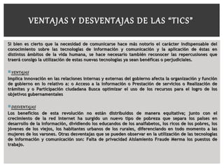 Si bien es cierto que la necesidad de comunicarse hace más notorio el carácter indispensable delSi bien es cierto que la necesidad de comunicarse hace más notorio el carácter indispensable del
conocimiento sobre las tecnologías de información y comunicación y la aplicación de éstas enconocimiento sobre las tecnologías de información y comunicación y la aplicación de éstas en
distintos ámbitos de la vida humana, se hace necesario también reconocer las repercusiones quedistintos ámbitos de la vida humana, se hace necesario también reconocer las repercusiones que
traerá consigo la utilización de estas nuevas tecnologías ya sean benéficas o perjudiciales.traerá consigo la utilización de estas nuevas tecnologías ya sean benéficas o perjudiciales.
VENTAJASVENTAJAS
Implica innovación en las relaciones internas y externas del gobierno afecta la organización y funciónImplica innovación en las relaciones internas y externas del gobierno afecta la organización y función
de gobierno en lo relativo a: o Acceso a la información o Prestación de servicios o Realización dede gobierno en lo relativo a: o Acceso a la información o Prestación de servicios o Realización de
trámites y o Participación ciudadana Busca optimizar el uso de los recursos para el logro de lostrámites y o Participación ciudadana Busca optimizar el uso de los recursos para el logro de los
objetivos gubernamentalesobjetivos gubernamentales
DESVENTAJASDESVENTAJAS
Los beneficios de esta revolución no están distribuidos de manera equitativa; junto con elLos beneficios de esta revolución no están distribuidos de manera equitativa; junto con el
crecimiento de la red Internet ha surgido un nuevo tipo de pobreza que separa los países encrecimiento de la red Internet ha surgido un nuevo tipo de pobreza que separa los países en
desarrollo de la información, dividiendo los educandos de los analfabetos, los ricos de los pobres, losdesarrollo de la información, dividiendo los educandos de los analfabetos, los ricos de los pobres, los
jóvenes de los viejos, los habitantes urbanos de los rurales, diferenciando en todo momento a lasjóvenes de los viejos, los habitantes urbanos de los rurales, diferenciando en todo momento a las
mujeres de los varones. Otras desventajas que se pueden observar en la utilización de las tecnologíasmujeres de los varones. Otras desventajas que se pueden observar en la utilización de las tecnologías
de información y comunicación son: Falta de privacidad Aislamiento Fraude Merma los puestos dede información y comunicación son: Falta de privacidad Aislamiento Fraude Merma los puestos de
trabajo.trabajo.
VENTAJAS Y DESVENTAJAS DE LAS “TICS”
 