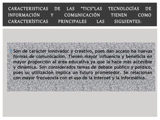  Son de carácter innovador y creativo, pues dan acceso ha nuevasSon de carácter innovador y creativo, pues dan acceso ha nuevas
formas de comunicación. Tienen mayor influencia y beneficia enformas de comunicación. Tienen mayor influencia y beneficia en
mayor proporción al área educativa ya que la hace más accesiblemayor proporción al área educativa ya que la hace más accesible
y dinámica. Son considerados temas de debate público y político,y dinámica. Son considerados temas de debate público y político,
pues su utilización implica un futuro prometedor. Se relacionanpues su utilización implica un futuro prometedor. Se relacionan
con mayor frecuencia con el uso de la Internet y la informática.con mayor frecuencia con el uso de la Internet y la informática.
CARACTERISTICAS DE LAS “TICS”LAS TECNOLOGÍAS DE
INFORMACIÓN Y COMUNICACIÓN TIENEN COMO
CARACTERÍSTICAS PRINCIPALES LAS SIGUIENTES:
 