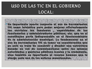  Un importante aporte respecto el uso de herramientasUn importante aporte respecto el uso de herramientas
TIC como iniciativa para poder mejorar eficientementeTIC como iniciativa para poder mejorar eficientemente
los servicios las funciones , capacidades de loslos servicios las funciones , capacidades de los
funcionarios y administradores públicos, etc. que en sífuncionarios y administradores públicos, etc. que en sí
constituyen parte indispensable en el funcionamientoconstituyen parte indispensable en el funcionamiento
de la administración municipal. Lo fundamental en elde la administración municipal. Lo fundamental en el
uso de herramientas TIC es tomar en consideración queuso de herramientas TIC es tomar en consideración que
no solo se trata de construir y diseñar una estructurano solo se trata de construir y diseñar una estructura
basada en red de comunicaciones entre las mismasbasada en red de comunicaciones entre las mismas
autoridades y gestores públicos locales y la ciudadanía,autoridades y gestores públicos locales y la ciudadanía,
sino también es importante el recurso humano que lesino también es importante el recurso humano que le
otorga cada uno de los actores mencionados.otorga cada uno de los actores mencionados.
USO DE LAS TIC EN EL GOBIERNO
LOCAL:
 
 