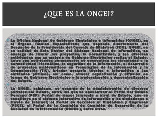  La Oficina Nacional de Gobierno Electrónico e Informática (ONGEI), esLa Oficina Nacional de Gobierno Electrónico e Informática (ONGEI), es
el Órgano Técnico Especializado que depende directamente delel Órgano Técnico Especializado que depende directamente del
Despacho de la Presidencia del Consejo de Ministros (PCM). ONGEI, enDespacho de la Presidencia del Consejo de Ministros (PCM). ONGEI, en
su calidad de Ente Rector del Sistema Nacional de Informática, sesu calidad de Ente Rector del Sistema Nacional de Informática, se
encarga de liderar los proyectos, la normatividad, y las diversasencarga de liderar los proyectos, la normatividad, y las diversas
actividades que en materia de Gobierno Electrónico realiza el Estado.actividades que en materia de Gobierno Electrónico realiza el Estado.
Entre sus actividades permanentes se encuentran las vinculadas a laEntre sus actividades permanentes se encuentran las vinculadas a la
normatividad informática, la seguridad de la información, el desarrollonormatividad informática, la seguridad de la información, el desarrollo
de proyectos emblemáticos en Tecnologías de la Información y lade proyectos emblemáticos en Tecnologías de la Información y la
Comunicación (TIC), brindar asesoría técnica e informática a lasComunicación (TIC), brindar asesoría técnica e informática a las
entidades públicas, así como, ofrecer capacitación y difusión enentidades públicas, así como, ofrecer capacitación y difusión en
temas de Gobierno Electrónico y la modernización y descentralizacióntemas de Gobierno Electrónico y la modernización y descentralización
del Estado.del Estado.

La ONGEI, asimismo, se encarga de la administración de diversosLa ONGEI, asimismo, se encarga de la administración de diversos
portales del Estado, entre los que se encuentran el Portal del Estadoportales del Estado, entre los que se encuentran el Portal del Estado
Peruano (PEP), Portal de mayor jerarquía a nivel de Estado, que sePeruano (PEP), Portal de mayor jerarquía a nivel de Estado, que se
constituye en el sistema interactivo de información a los ciudadanos aconstituye en el sistema interactivo de información a los ciudadanos a
través de Internet; el Portal de Servicios al Ciudadano y Empresastravés de Internet; el Portal de Servicios al Ciudadano y Empresas
(PSCE), el Portal de la Comisión de Comisión de Desarrollo de la(PSCE), el Portal de la Comisión de Comisión de Desarrollo de la
Sociedad de la Información (CODESI), entre otros.Sociedad de la Información (CODESI), entre otros.
  
¿QUE ES LA ONGEI?
 