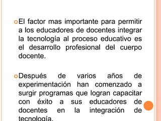 El factor mas importante para permitir
a los educadores de docentes integrar
la tecnología al proceso educativo es
el desarrollo profesional del cuerpo
docente.
Después de varios años de
experimentación han comenzado a
surgir programas que logran capacitar
con éxito a sus educadores de
docentes en la integración de
 