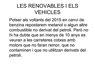 LES RENOVABLES I ELS VEHICLES Potser als voltants del 2015 en canvi de benzina repostarem metanol o algun altre combustible no derivat del petroli. Però no hi ha dubte que en menys de 10 anys es veuran a les carreteres cotxes amb motors que no faran remor, que no contaminen i que no utilitzan derivats del petroli. 