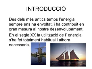 INTRODUCCIÓ Des dels més antics temps l’energia sempre ens ha envoltat, i ha contribuit en gran mesura al nostre desenvolupament. En el segle XX la utilització de l’ energia s’ha fet totalment habitual i alhora necessaria. 