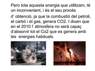 Pero tota aquesta energia que utilitzam, té un inconvenient, i és el seu procés d’ obtenció, ja que la combustió del petroli, el carbó i el gas, genera CO2. I diuen que en el 2010 l’ atmosfera no será capaç d’absorvir tot el Co2 que es genera amb les  energies habituals. 
