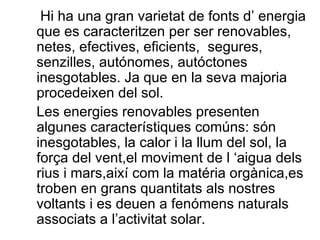 Hi ha una gran varietat de fonts d’ energia que es caracteritzen per ser renovables, netes, efectives, eficients,  segures, senzilles, autónomes, autóctones inesgotables. Ja que en la seva majoria procedeixen del sol. Les energies renovables presenten algunes característiques comúns: són inesgotables, la calor i la llum del sol, la força del vent,el moviment de l ‘aigua dels rius i mars,així com la matéria orgànica,es troben en grans quantitats als nostres voltants i es deuen a fenómens naturals associats a l’activitat solar. 