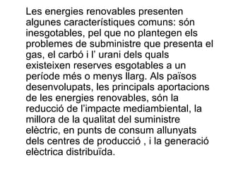 Les energies renovables presenten algunes característiques comuns: són inesgotables, pel que no plantegen els problemes de subministre que presenta el gas, el carbó i l’ urani dels quals existeixen reserves esgotables a un període més o menys llarg. Als països desenvolupats, les principals aportacions de les energies renovables, són la reducció de l’impacte mediambiental, la millora de la qualitat del suministre elèctric, en punts de consum allunyats dels centres de producció , i la generació elèctrica distribuïda. 