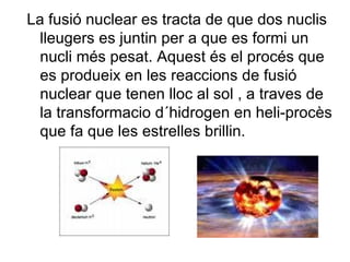 La fusió nuclear es tracta de que dos nuclis lleugers es juntin per a que es formi un nucli més pesat. Aquest és el procés que es produeix en les reaccions de fusió nuclear que tenen lloc al sol , a traves de la transformacio d´hidrogen en heli-procès que fa que les estrelles brillin. 