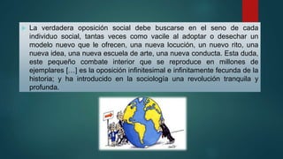  La verdadera oposición social debe buscarse en el seno de cada
individuo social, tantas veces como vacile al adoptar o desechar un
modelo nuevo que le ofrecen, una nueva locución, un nuevo rito, una
nueva idea, una nueva escuela de arte, una nueva conducta. Esta duda,
este pequeño combate interior que se reproduce en millones de
ejemplares […] es la oposición infinitesimal e infinitamente fecunda de la
historia; y ha introducido en la sociología una revolución tranquila y
profunda.
 