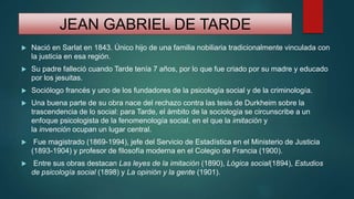JEAN GABRIEL DE TARDE
 Nació en Sarlat en 1843. Único hijo de una familia nobiliaria tradicionalmente vinculada con
la justicia en esa región.
 Su padre falleció cuando Tarde tenía 7 años, por lo que fue criado por su madre y educado
por los jesuitas.
 Sociólogo francés y uno de los fundadores de la psicología social y de la criminología.
 Una buena parte de su obra nace del rechazo contra las tesis de Durkheim sobre la
trascendencia de lo social: para Tarde, el ámbito de la sociología se circunscribe a un
enfoque psicologista de la fenomenología social, en el que la imitación y
la invención ocupan un lugar central.
 Fue magistrado (1869-1994), jefe del Servicio de Estadística en el Ministerio de Justicia
(1893-1904) y profesor de filosofía moderna en el Colegio de Francia (1900).
 Entre sus obras destacan Las leyes de la imitación (1890), Lógica social(1894), Estudios
de psicología social (1898) y La opinión y la gente (1901).
 