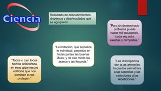 Resultado de descubrimientos
dispersos y desvinculados que
se agruparon.
“Todos o casi todos
hemos colaborado
en esos gigantescos
edificios que nos
dominan o nos
protegen.”
“La imitación, que socializa
lo individual, perpetúa en
todas partes las buenas
ideas, y de ese modo las
acerca y las fecunda.”
“Para un determinado
problema puede
haber mil soluciones,
cada vez más
exactas y completas.”
“Las discrepancia
son a las armonías
lo que las asimetrías
a las simetrías y las
variaciones a las
repeticiones.”
 