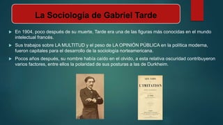 La Sociología de Gabriel Tarde
 En 1904, poco después de su muerte, Tarde era una de las figuras más conocidas en el mundo
intelectual francés.
 Sus trabajos sobre LA MULTITUD y el peso de LA OPINIÓN PÚBLICA en la política moderna,
fueron capitales para el desarrollo de la sociología norteamericana.
 Pocos años después, su nombre había caído en el olvido, a esta relativa oscuridad contribuyeron
varios factores, entre ellos la polaridad de sus posturas a las de Durkheim.
 