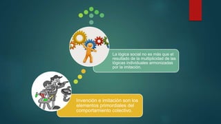 Invención e imitación son los
elementos primordiales del
comportamiento colectivo.
La lógica social no es más que el
resultado de la multiplicidad de las
lógicas individuales armonizadas
por la imitación.
 