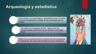 Arqueología y estadística
Tarde acude a la arqueología y estadística porque recortan
los actos propiamente sociales de los individuos que los
actúan.
Se interna en el pasado remoto , desconoce las
características específicas de los actores <sociología
pura>
Observa los acontecimientos humanos de forma abstracta
e impersonal. Se ocupa de los actos no de los individuos.
 